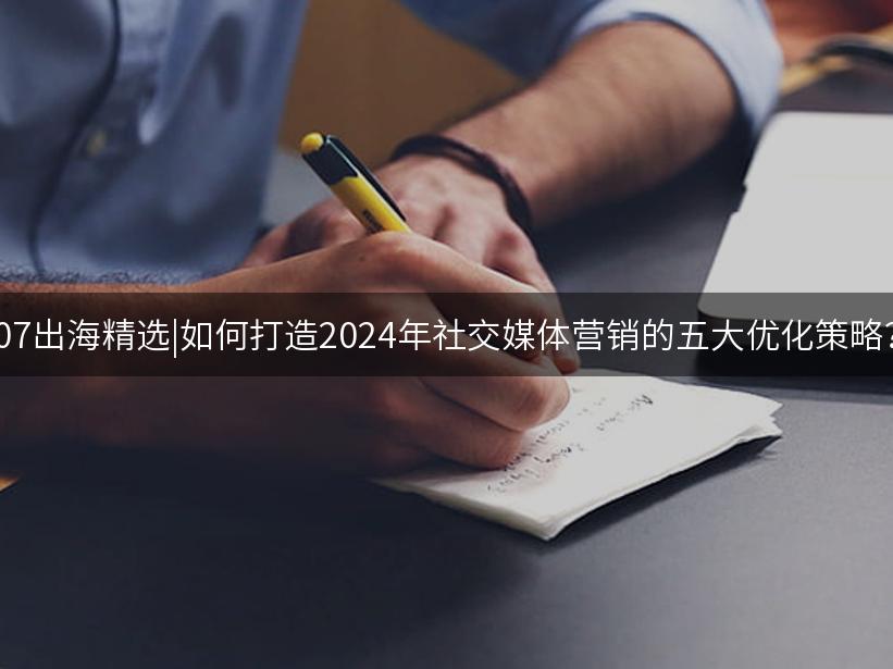 007出海精选|如何打造2024年社交媒体营销的五大优化策略？