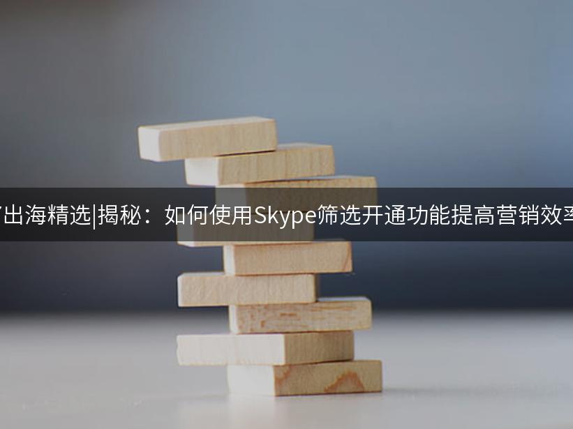 007出海精选|揭秘：如何使用Skype筛选开通功能提高营销效率！