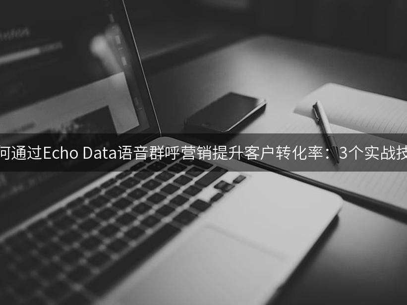 如何通过Echo Data语音群呼营销提升客户转化率：3个实战技巧