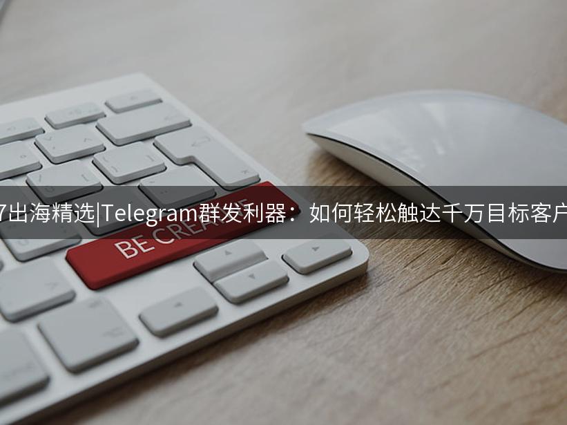 007出海精选|Telegram群发利器：如何轻松触达千万目标客户？