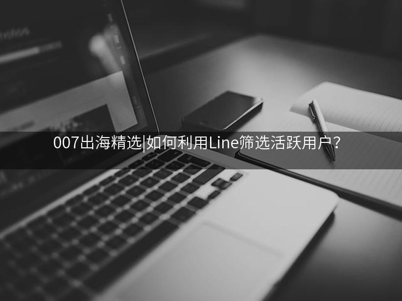 007出海精选|如何利用Line筛选活跃用户？
