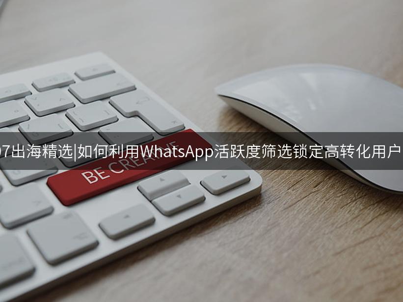 007出海精选|如何利用WhatsApp活跃度筛选锁定高转化用户？