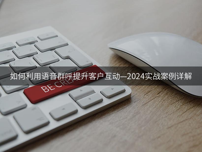 如何利用语音群呼提升客户互动—2024实战案例详解