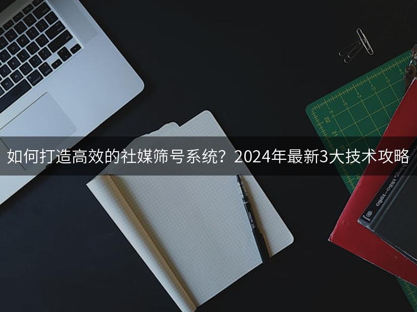 如何打造高效的社媒筛号系统？2024年最新3大技术攻略