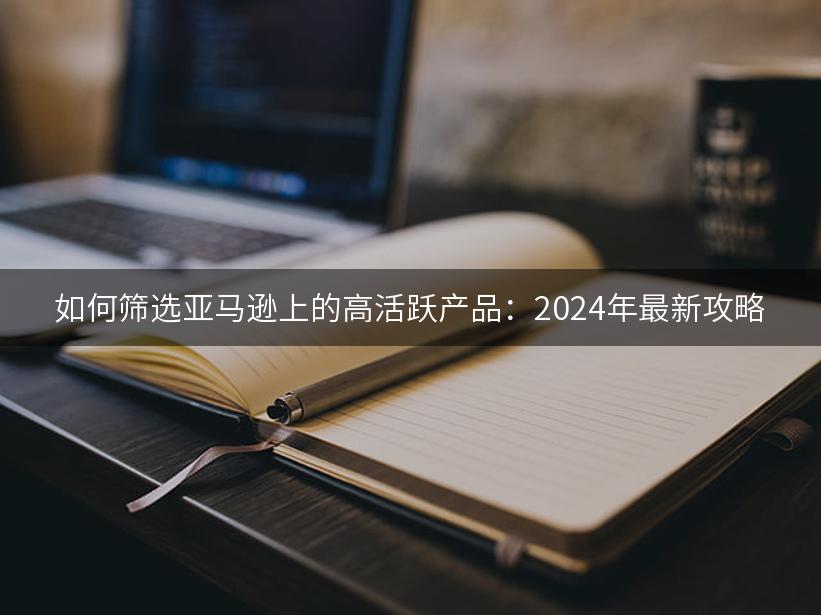 如何筛选亚马逊上的高活跃产品：2024年最新攻略