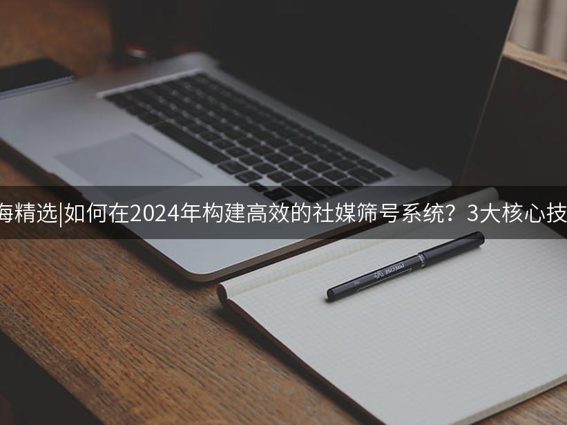 007出海精选|如何在2024年构建高效的社媒筛号系统？3大核心技术解析