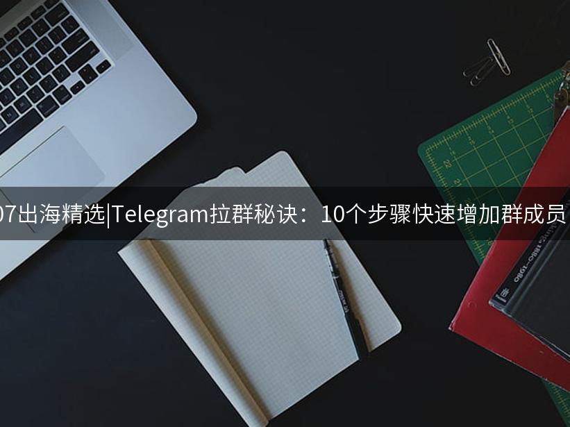 007出海精选|Telegram拉群秘诀：10个步骤快速增加群成员！