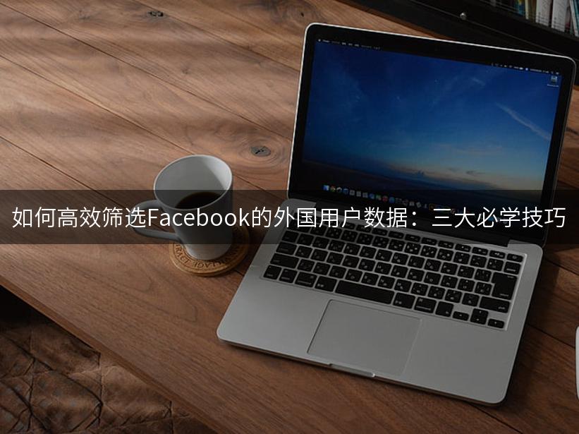 如何高效筛选Facebook的外国用户数据：三大必学技巧